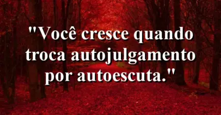 Você cresce quando troca autojulgamento por autoescuta.