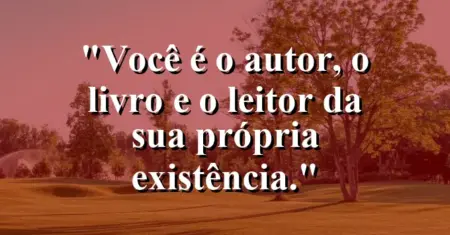 Você é o autor, o livro e o leitor da sua própria existência.