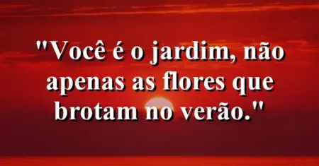 Você é o jardim, não apenas as flores que brotam no verão.