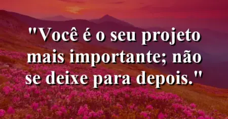Você é o seu projeto mais importante; não se deixe para depois.