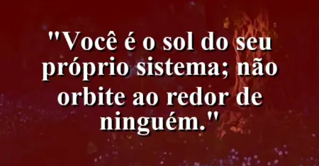 Você é o sol do seu próprio sistema; não orbite ao redor de ninguém.