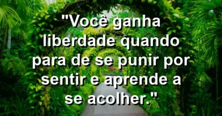 Você ganha liberdade quando para de se punir por sentir e aprende a se acolher.