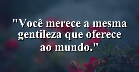 Você merece a mesma gentileza que oferece ao mundo.