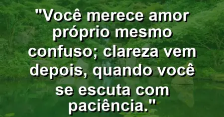 Você merece amor próprio mesmo confuso; clareza vem depois, quando você se escuta com paciência.