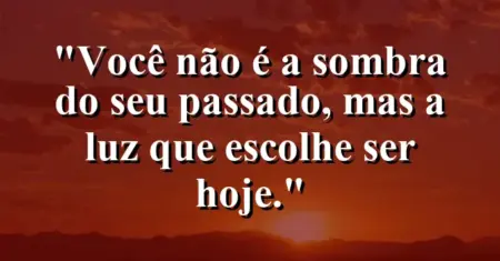 Você não é a sombra do seu passado, mas a luz que escolhe ser hoje.