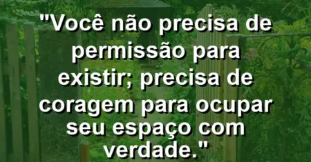 Você não precisa de permissão para existir; precisa de coragem para ocupar seu espaço com verdade.