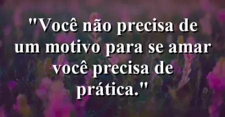 Você não precisa de um motivo para se amar — você precisa de prática.
