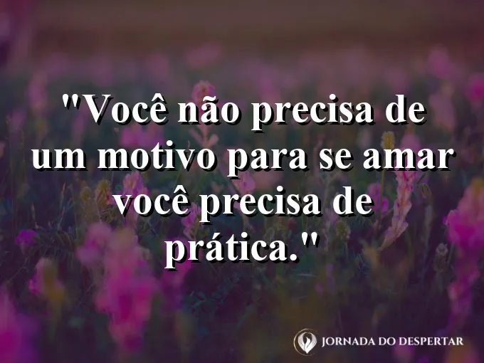 Frase sobre autoconhecimento e autoestima: Você não precisa de um motivo para se amar — você precisa de prática.