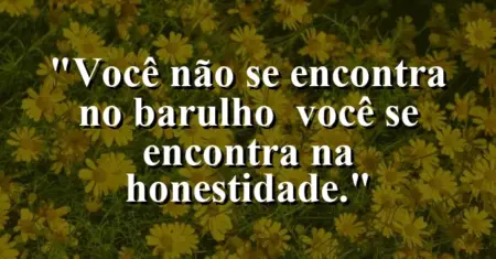 Você não se encontra no barulho — você se encontra na honestidade.
