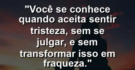 Você se conhece quando aceita sentir tristeza, sem se julgar, e sem transformar isso em fraqueza.