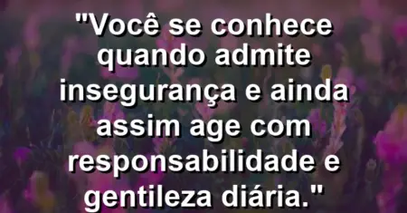 Você se conhece quando admite insegurança e ainda assim age com responsabilidade e gentileza diária.