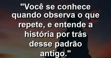 Você se conhece quando observa o que repete, e entende a história por trás desse padrão antigo.