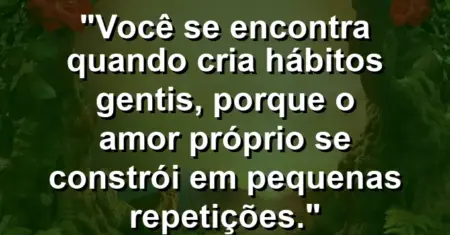 Você se encontra quando cria hábitos gentis, porque o amor próprio se constrói em pequenas repetições.
