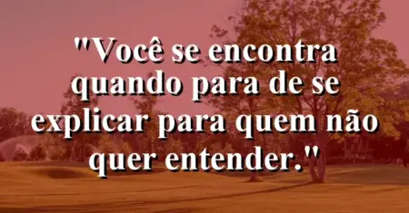Você se encontra quando para de se explicar para quem não quer entender.