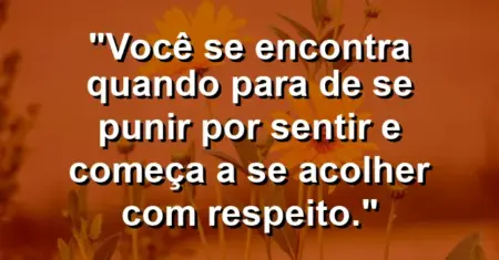 Você se encontra quando para de se punir por sentir e começa a se acolher com respeito.