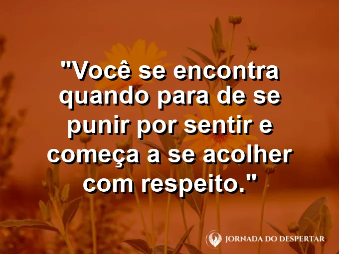 Frase sobre autoconhecimento e autoestima: Você se encontra quando para de se punir por sentir e começa a se acolher com respeito.