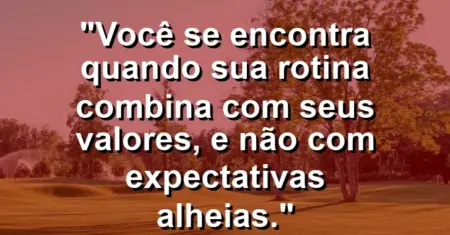 Você se encontra quando sua rotina combina com seus valores, e não com expectativas alheias.