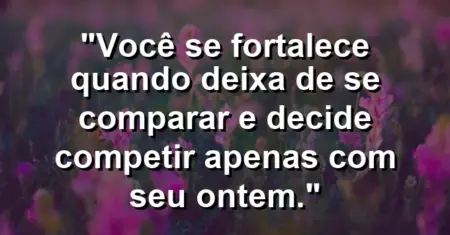 Você se fortalece quando deixa de se comparar e decide competir apenas com seu ontem.