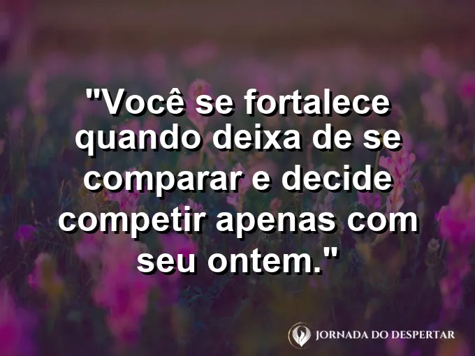 Frase sobre autoconhecimento e autoestima: Você se fortalece quando deixa de se comparar e decide competir apenas com seu ontem.