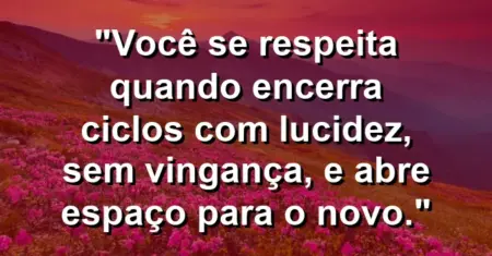 Você se respeita quando encerra ciclos com lucidez, sem vingança, e abre espaço para o novo.