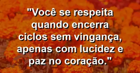 Você se respeita quando encerra ciclos sem vingança, apenas com lucidez e paz no coração.