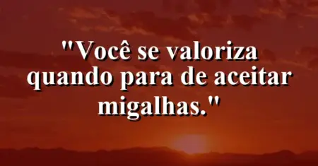 Você se valoriza quando para de aceitar migalhas.